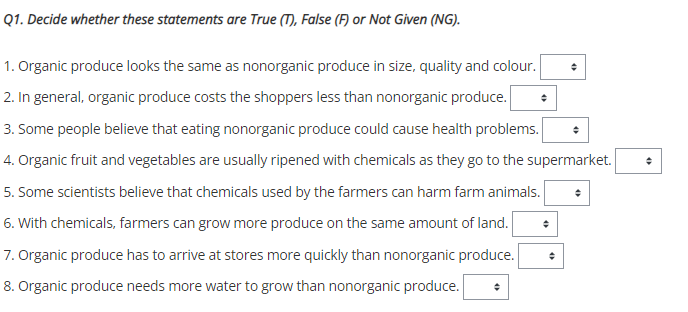 Q1. Decide whether these statements are True (T), False (F) or Not Given (NG).
1. Organic produce looks the same as nonorganic produce in size, quality and colour.
2. In general, organic produce costs the shoppers less than nonorganic produce.
3. Some people believe that eating nonorganic produce could cause health problems.
4. Organic fruit and vegetables are usually ripened with chemicals as they go to the supermarket.
5. Some scientists believe that chemicals used by the farmers can harm farm animals.
6. With chemicals, farmers can grow more produce on the same amount of land.
7. Organic produce has to arrive at stores more quickly than nonorganic produce.
8. Organic produce needs more water to grow than nonorganic produce.
