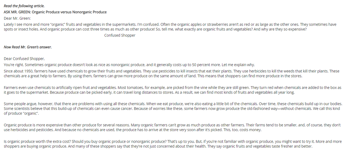 Read the following article.
ASK MR. GREEN: Organic Produce versus Nonorganic Produce
Dear Mr. Green:
Lately I see more and more "organic" fruits and vegetables in the supermarkets. I'm confused. Often the organic apples or strawberries aren't as red or as large as the other ones. They sometimes have
spots or insect holes. And organic produce can cost three times as much as other produce! So, tell me, what exactly are organic fruits and vegetables? And why are they so expensive?
Confused Shopper
Now Read Mr. Green's answer.
Dear Confused Shopper,
You're right. Sometimes organic produce doesn't look as nice as nonorganic produce, and it generally costs up to 50 percent more. Let me explain why.
Since about 1950, farmers have used chemicals to grow their fruits and vegetables. They use pesticides to kill insects that eat their plants. They use herbicides to kill the weeds that kill their plants. These
chemicals are a great help to farmers. By using them, farmers can grow more produce on the same amount of land. This means that shoppers can find more produce in the stores.
Farmers even use chemicals to artificially ripen fruit and vegetables. Most tomatoes, for example, are picked from the vine while they are still green. They turn red when chemicals are added to the box as
it goes to the supermarket. Because produce can be picked early, it can travel long distances to stores. As a result, we can find most kinds of fruits and vegetables all year long.
Some people argue, however, that there are problems with using all these chemicals. When we eat produce, we're also eating a little bit of the chemicals. Over time, these chemicals build up in our bodies.
Some scientists believe that this build-up of chemicals can even cause cancer. Because of worries like these, some farmers now grow produce the old-fashioned way-without chemicals. We call this kind
of produce "organic".
Organic produce is more expensive than other produce for several reasons. Many organic farmers can't grow as much produce as other farmers. Their farms tend to be smaller, and, of course, they don't
use herbicides and pesticides. And because no chemicals are used, the produce has to arrive at the store very soon after it's picked. This, too, costs money.
Is organic produce worth the extra cost? Should you buy organic produce or nonorganic produce? That's up to you. But, if you're not familiar with organic produce, you might want to try it. More and more
shoppers are buying organic produce. And many of these shoppers say that they're not just concerned about their health. They say organic fruits and vegetables taste fresher and better.
