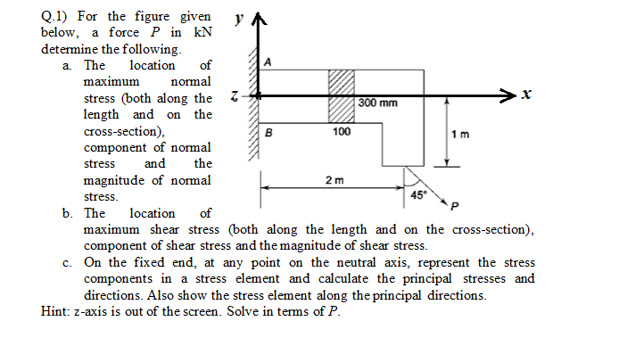 Q.1) For the figure given
below, a force P in KN
determine the following.
a. The
location
of
A
maximum
normal
stress (both along the Z-
length and on the
cross-section).
B
1 m
component of normal
stress and the
2 m
magnitude of normal
stress.
45°
b. The
location of
maximum shear stress (both along the length and on the cross-section).
component of shear stress and the magnitude of shear stress.
c. On the fixed end, at any point on the neutral axis, represent the stress
components in a stress element and calculate the principal stresses and
directions. Also show the stress element along the principal directions.
Hint: z-axis is out of the screen. Solve in terms of P.
y
100
300 mm