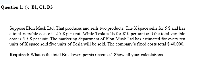 Question 1: 0: B1, C1, D3
Suppose Elon Musk Ltd. That produces and sells two products. The X space sells for 5 $ and has
a total Variable cost of 2.5 $ per unit. While Tesla sells for $10 per unit and the total variable
cost is 5.5 $ per unit. The marketing department of Elon Musk Ltd has estimated for every ten
units of X space sold five units of Tesla will be sold. The company's fixed costs total $ 40,000.
Required: What is the total Breakeven points revenue? Show all your calculations.