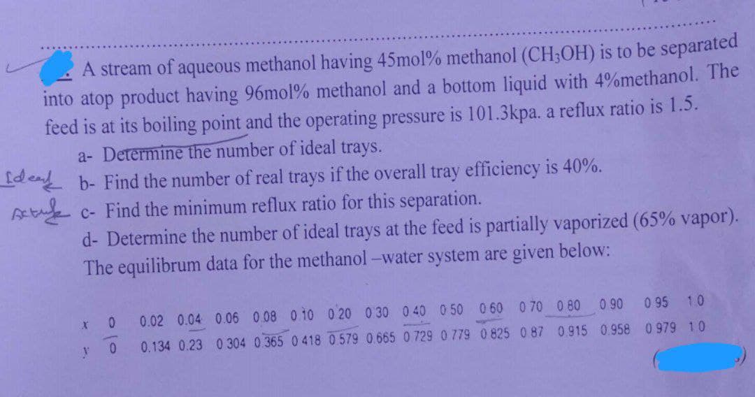 A stream of aqueous methanol having 45mol% methanol (CH3OH) is to be separated
into atop product having 96mol % methanol and a bottom liquid with 4%methanol. The
feed is at its boiling point and the operating pressure is 101.3kpa. a reflux ratio is 1.5.
a- Determine the number of ideal trays.
de b- Find the number of real trays if the overall tray efficiency is 40%.
Ac- Find the minimum reflux ratio for this separation.
d- Determine the number of ideal trays at the feed is partially vaporized (65% vapor).
The equilibrum data for the methanol-water system are given below:
X
y
0
0
0 90
0.915 0.958
0.02 0.04 0.06 0.08 0.10 0.20 0.30 0.40 0.50 0 60 0 70 0.80
0.134 0.23 0 304 0.365 0418 0.579 0.665 0 729 0 779 0 825 0.87
0.95 1.0
0 979 1.0