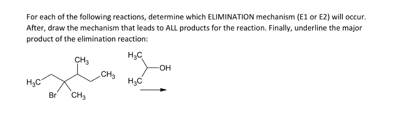 For each of the following reactions, determine which ELIMINATION mechanism (E1 or E2) will occur.
After, draw the mechanism that leads to ALL products for the reaction. Finally, underline the major
product of the elimination reaction:
Нас
CHз
ОН
CH3
H3C
H3C
Br
CHз
