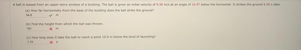 A ball is tossed from an upper-story window of a building. The ball is given an initial velocity of 9.50 m/s at an angle of 16.0° below the horizontal. It strikes the ground 6.00 s later.
(a) How far horizontally from the base of the building does the ball strike the ground?
54.8
(b) Find the height from which the ball was thrown.
161
(c) How long does it take the ball to reach a point 10.0 m below the level of launching?
1.72
X S
