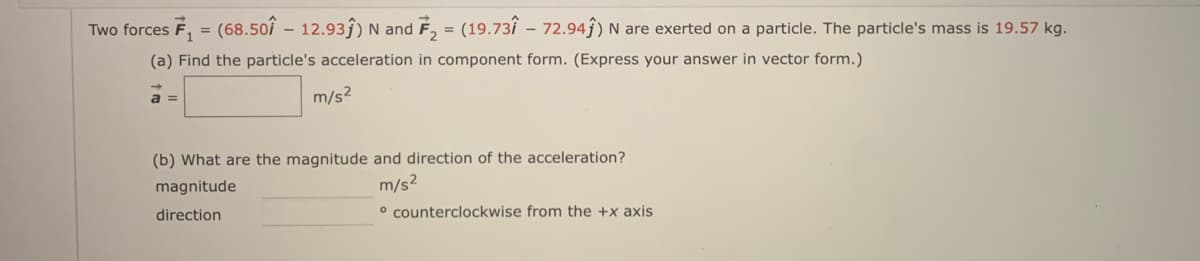 Two forces F, = (68.50î – 12.93ĵ) N and F, = (19.73î – 72.94ĵ) N are exerted on a particle. The particle's mass is 19.57 kg.
(a) Find the particle's acceleration in component form. (Express your answer in vector form.)
a
m/s2
(b) What are the magnitude and direction of the acceleration?
m/s?
° counterclockwise from the +x axis
magnitude
direction
