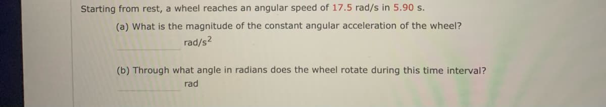 Starting from rest, a wheel reaches an angular speed of 17.5 rad/s in 5.90 s.
(a) What is the magnitude of the constant angular acceleration of the wheel?
rad/s2
(b) Through what angle in radians does the wheel rotate during this time interval?
rad
