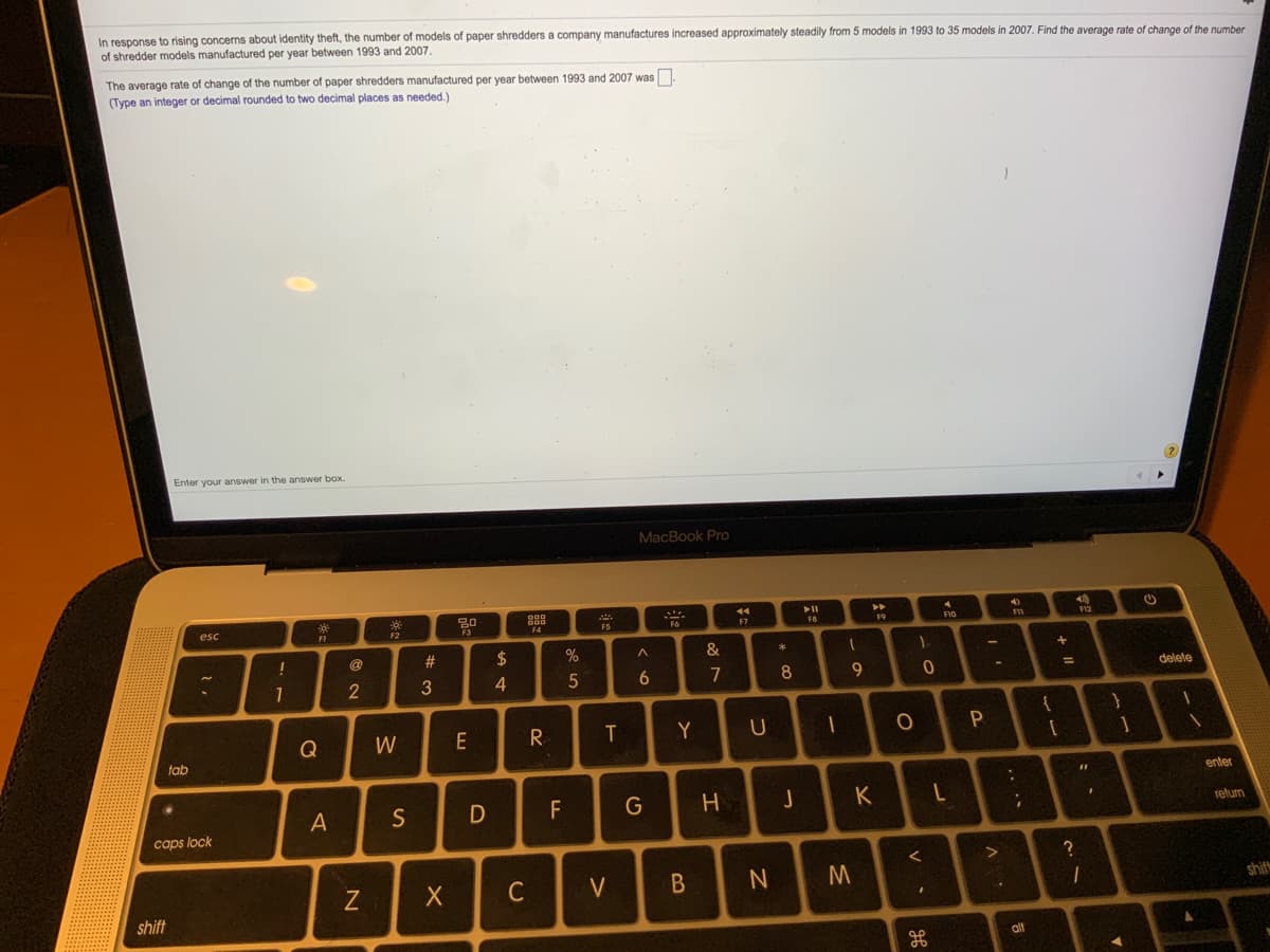 In response to rising concerns about identity theft, the number of models of paper shredders a company manufactures increased approximately steadily from 5 models in 1993 to 35 models in 2007. Find the average rate of change of the number
of shredder models manufactured per year between 1993 and 2007.
The average rate of change of the number of paper shredders manufactured per year between 1993 and 2007 was
(Type an integer or decimal rounded to two decimal places as needed.)
Enter your answer in the answer box.
MacBook Pro
888
esc
FS
FIO
FI
F2
F4
F9
@
#3
2$
4
5
6.
7
8.
9.
delete
}
Y
}
Q
W
E
R
tab
%3D
enter
S
F
G
K
telurn
caps lock
C
shif
shift
alt
. ..
