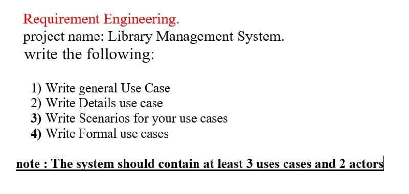 Requirement Engineering.
project name: Library Management System.
write the following:
1) Write general Use Case
2) Write Details use case
3) Write Scenarios for your use cases
4) Write Formal use cases
note : The system should contain at least 3 uses cases and 2 actors
