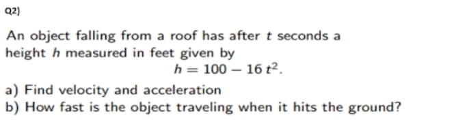 Q2)
An object falling from a roof has after t seconds a
height h measured in feet given by
h= 100 – 16 t².
a) Find velocity and acceleration
b) How fast is the object traveling when it hits the ground?
