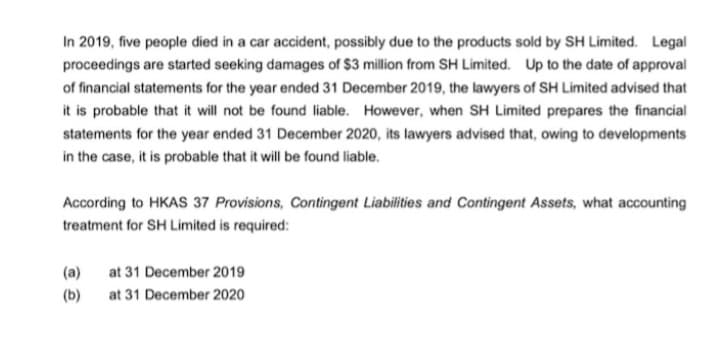 In 2019, five people died in a car accident, possibly due to the products sold by SH Limited. Legal
proceedings are started seeking damages of $3 million from SH Limited. Up to the date of approval
of financial statements for the year ended 31 December 2019, the lawyers of SH Limited advised that
it is probable that it will not be found liable. However, when SH Limited prepares the financial
statements for the year ended 31 December 2020, its lawyers advised that, owing to developments
in the case, it is probable that it will be found liable.
According to HKAS 37 Provisions, Contingent Liabilities and Contingent Assets, what accounting
treatment for SH Limited is required:
(a)
at 31 December 2019
(b) at 31 December 2020
