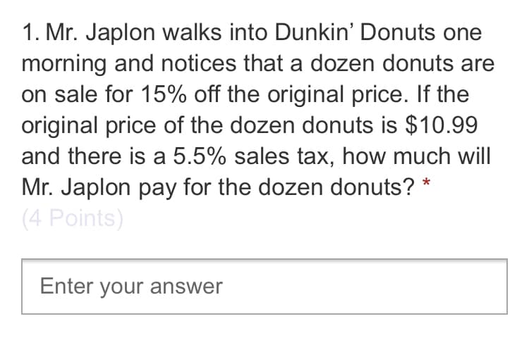 1. Mr. Japlon walks into Dunkin' Donuts one
morning and notices that a dozen donuts are
on sale for 15% off the original price. If the
original price of the dozen donuts is $10.99
and there is a 5.5% sales tax, how much will
Mr. Japlon pay for the dozen donuts? *
(4 Points)
Enter your answer
