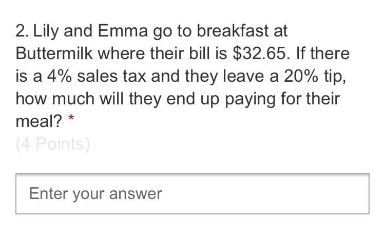 2. Lily and Emma go to breakfast at
Buttermilk where their bill is $32.65. If there
is a 4% sales tax and they leave a 20% tip,
how much will they end up paying for their
meal? *
(4 Points)
Enter your answer
