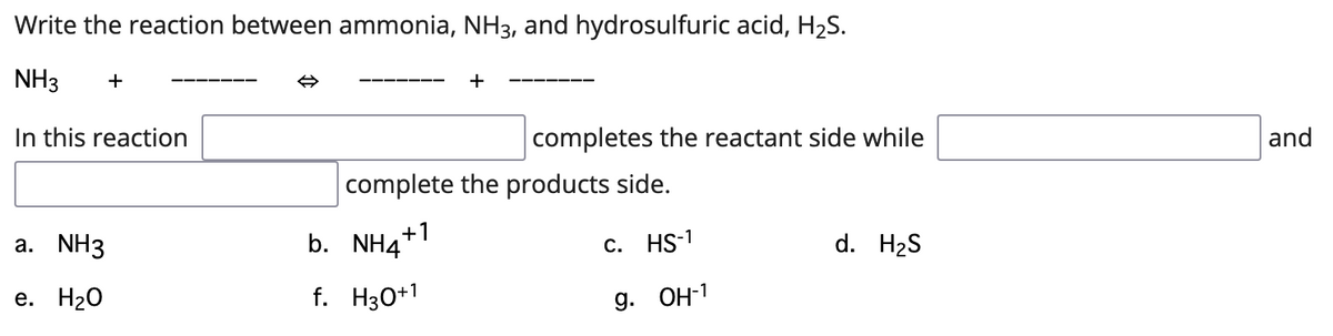 Write the reaction between ammonia, NH3, and hydrosulfuric acid, H2S.
NH3
+
+
In this reaction
completes the reactant side while
and
complete the products side.
а. NH3
b. NH4+1
с. HS-1
d. H2S
е. Н20
f. H30+1
9. ОН-1
