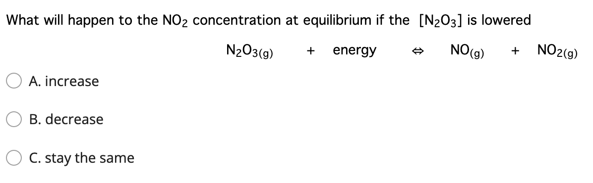 What will happen to the NO2 concentration at equilibrium if the [N203] is lowered
N203(g)
energy
NO(g)
NO2(9)
+
+
O A. increase
B. decrease
C. stay the same

