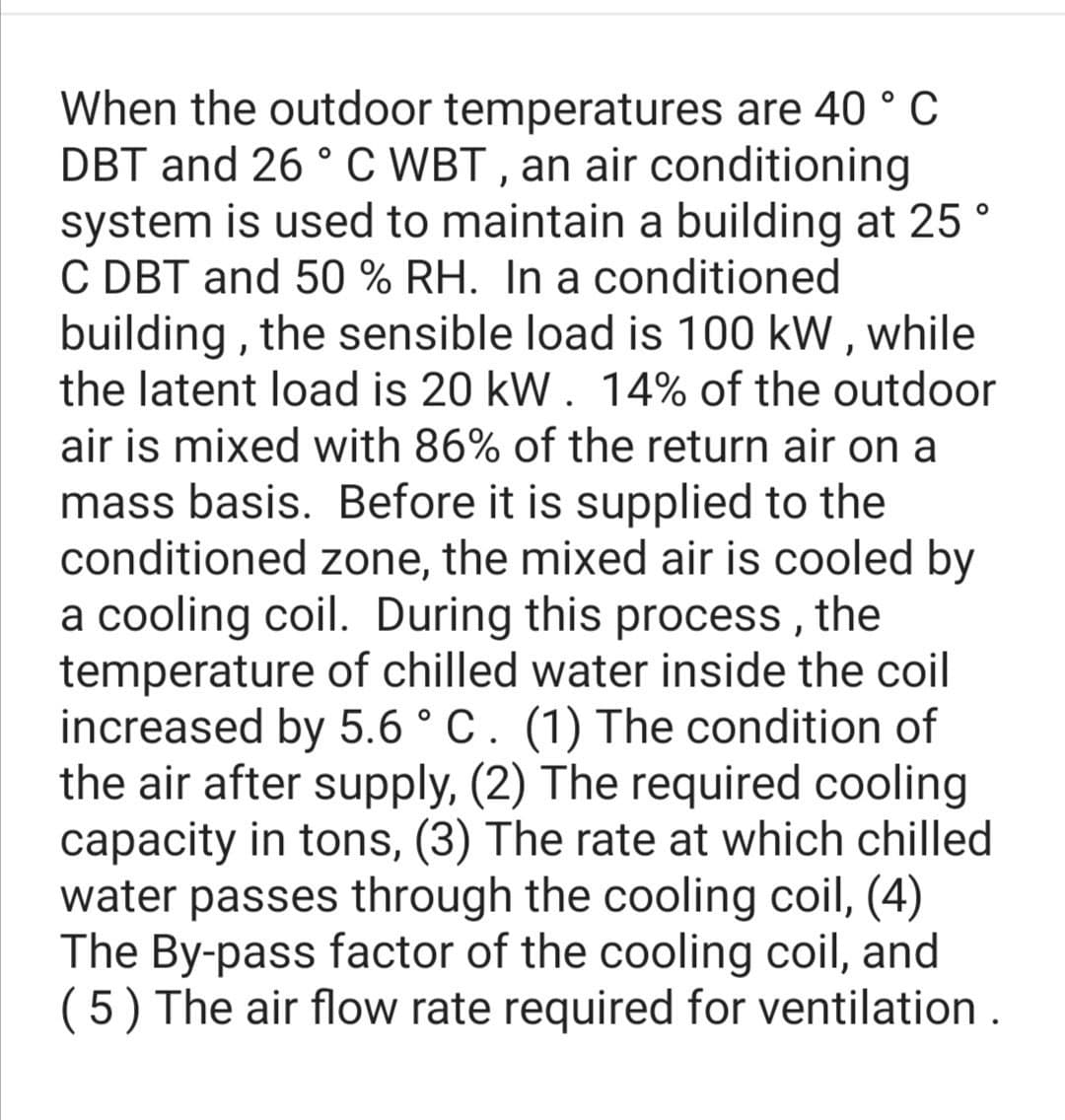When the outdoor temperatures are 40 ° C
DBT and 26 ° C WBT , an air conditioning
system is used to maintain a building at 25 °
C DBT and 50 % RH. In a conditioned
building , the sensible load is 100 kW , while
the latent load is 20 kW. 14% of the outdoor
air is mixed with 86% of the return air on a
mass basis. Before it is supplied to the
conditioned zone, the mixed air is cooled by
a cooling coil. During this process, the
temperature of chilled water inside the coil
increased by 5.6 ° C. (1) The condition of
the air after supply, (2) The required cooling
capacity in tons, (3) The rate at which chilled
water passes through the cooling coil, (4)
The By-pass factor of the cooling coil, and
(5) The air flow rate required for ventilation .
