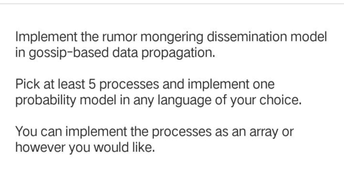 Implement the rumor mongering dissemination model
in gossip-based data propagation.
Pick at least 5 processes and implement one
probability model in any language of your choice.
You can implement the processes as an array or
however you would like.
