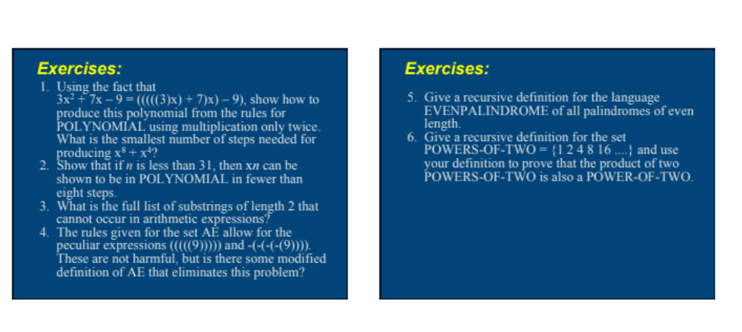 Exercises:
1. Using the fact that
3x2 +7x – 9 = (((((3)x) + 7)x) – 9), show how to
produce this polynomial from the rules for
POLYNOMIAL using multiplication only twice.
What is the smallest number of steps needed for
producing x* + xª?
2. Show that if n is less than 31, then xn can be
shown to be in POLYNOMIAL in fewer than
eight steps.
3. What is the full list of substrings of length 2 that
cannot occur in arithmetic expressions?
4. The rules given for the set AĚ allow for the
peculiar expressions (((((9))))) and -(-(-(-(9)))).
These are not harmful, but is there some modified
definition of AE that eliminates this problem?
Exercises:
5. Give a recursive definition for the language
EVENPALINDROME of all palindromes of even
length.
6. Give a recursive definition for the set
POWERS-OF-TWO = {1 2 4 8 16 ....} and use
your definition to prove that the product of two
POWERS-OF-TWO is also a POWER-OF-TWO.
