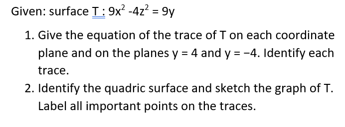 Given: surfaceT:9x? -4z? = 9y
%3D
1. Give the equation of the trace of T on each coordinate
plane and on the planes y = 4 and y = -4. Identify each
trace.
2. Identify the quadric surface and sketch the graph of T.
Label all important points on the traces.
