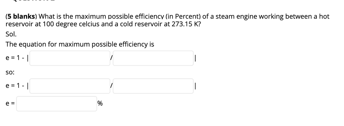 (5 blanks) What is the maximum possible efficiency (in Percent) of a steam engine working between a hot
reservoir at 100 degree celcius and a cold reservoir at 273.15 K?
Sol.
The equation for maximum possible efficiency is
e = 1 - |
so:
e = 1 -|
e =
%
