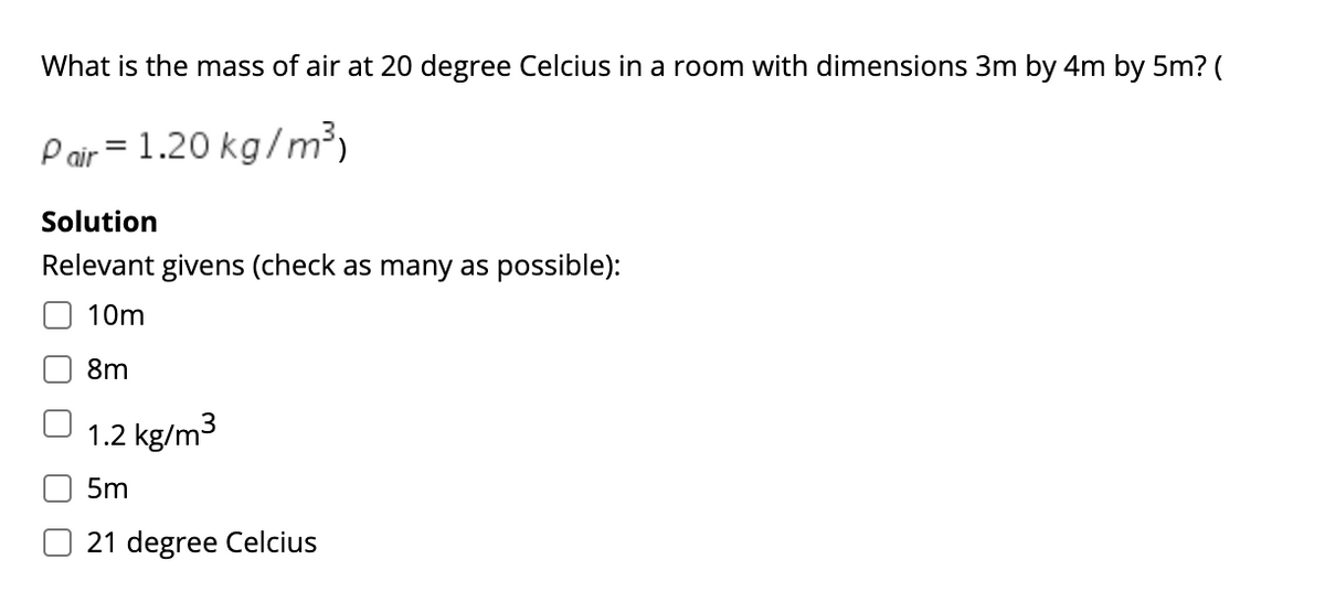 What is the mass of air at 20 degree Celcius in a room with dimensions 3m by 4m by 5m? (
Pair = 1.20 kg/m³)
Solution
Relevant givens (check as many as possible):
10m
8m
1.2 kg/m3
5m
21 degree Celcius

