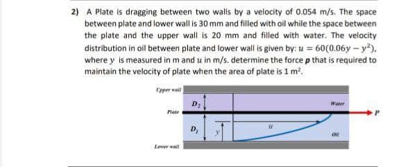 2) A Plate is dragging between two walls by a velocity of 0.054 m/s. The space
between plate and lower wall is 30 mm and filled with oil while the space between
the plate and the upper wall is 20 mm and filled with water. The velocity
distribution in oil between plate and lower wall is given by: u = 60(0.06y – y),
where y is measured in m and u in m/s. determine the force p that is required to
maintain the velocity of plate when the area of plate is 1 m?.
Upper wail
D;
Water
Plate
D,
Lener mal
