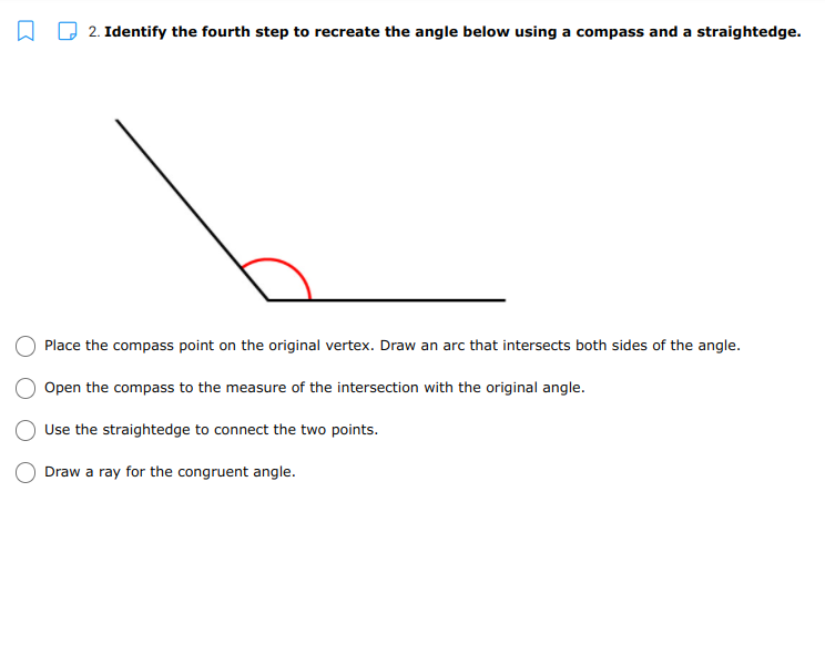 2. Identify the fourth step to recreate the angle below using a compass and a straightedge.
Place the compass point on the original vertex. Draw an arc that intersects both sides of the angle.
Open the compass to the measure of the intersection with the original angle.
Use the straightedge to connect the two points.
Draw a ray for the congruent angle.
