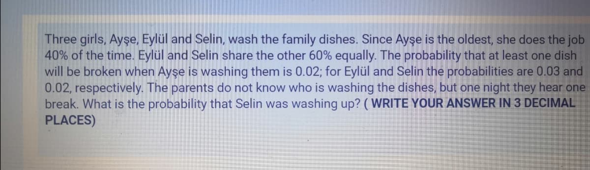 Three girls, Ayşe, Eylül and Selin, wash the family dishes. Since Ayşe is the oldest, she does the job
40% of the time. Eylül and Selin share the other 60% equally. The probability that at least one dish
will be broken when Ayşe is washing them is 0.02; for Eylül and Selin the probabilities are 0.03 and
0.02, respectively. The parents do not know who is washing the dishes, but one night they hear one
break. What is the probability that Selin was washing up? ( WRITE YOUR ANSWER IN3 DECIMAL
PLACES)
