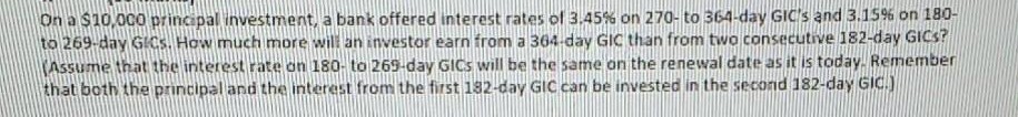 On a $10,000 principal investment, a bank offered interest rates of 3,45% on 270- to 364-day GIC's and 3.15% on 180-
to 269-day GICS. How much more will an investor earn from a 364-day GIIC than from two consecutive 182-day GICS?
Assume that the interest rate on 180- to 269-day GICS will be the same on the renewal date as it is today. Remmember
that both the principal and the interest from the first 182-day GIC can be invested in the second 182-day GIC.)
