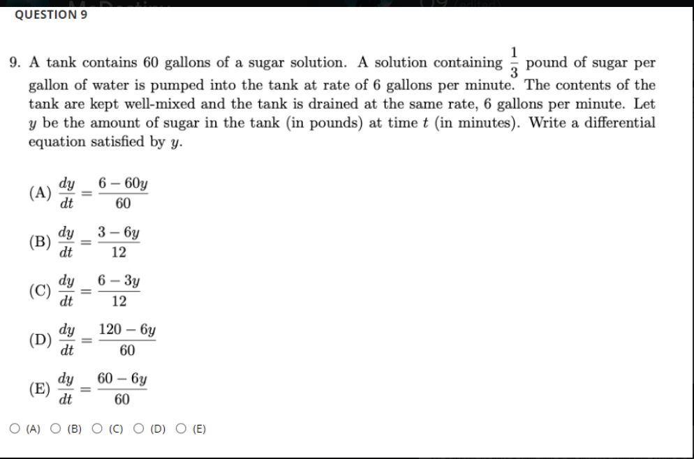 QUESTION 9
1
9. A tank contains 60 gallons of a sugar solution. A solution containing pound of sugar per
gallon of water is pumped into the tank at rate of 6 gallons per minute. The contents of the
tank are kept well-mixed and the tank is drained at the same rate, 6 gallons per minute. Let
y be the amount of sugar in the tank (in pounds) at time t (in minutes). Write a differential
equation satisfied by y.
3
6 – 60y
dy
(A)
dt
60
3 — 6у
dy
(B)
dt
12
dy
6 – 3y
(C)
dt
12
120 – 6y
dy
(D)
dt
60
dy
60 – 6y
(E)
dt
%3D
60
O (A) O (B) O (C) O (D) O (E)
