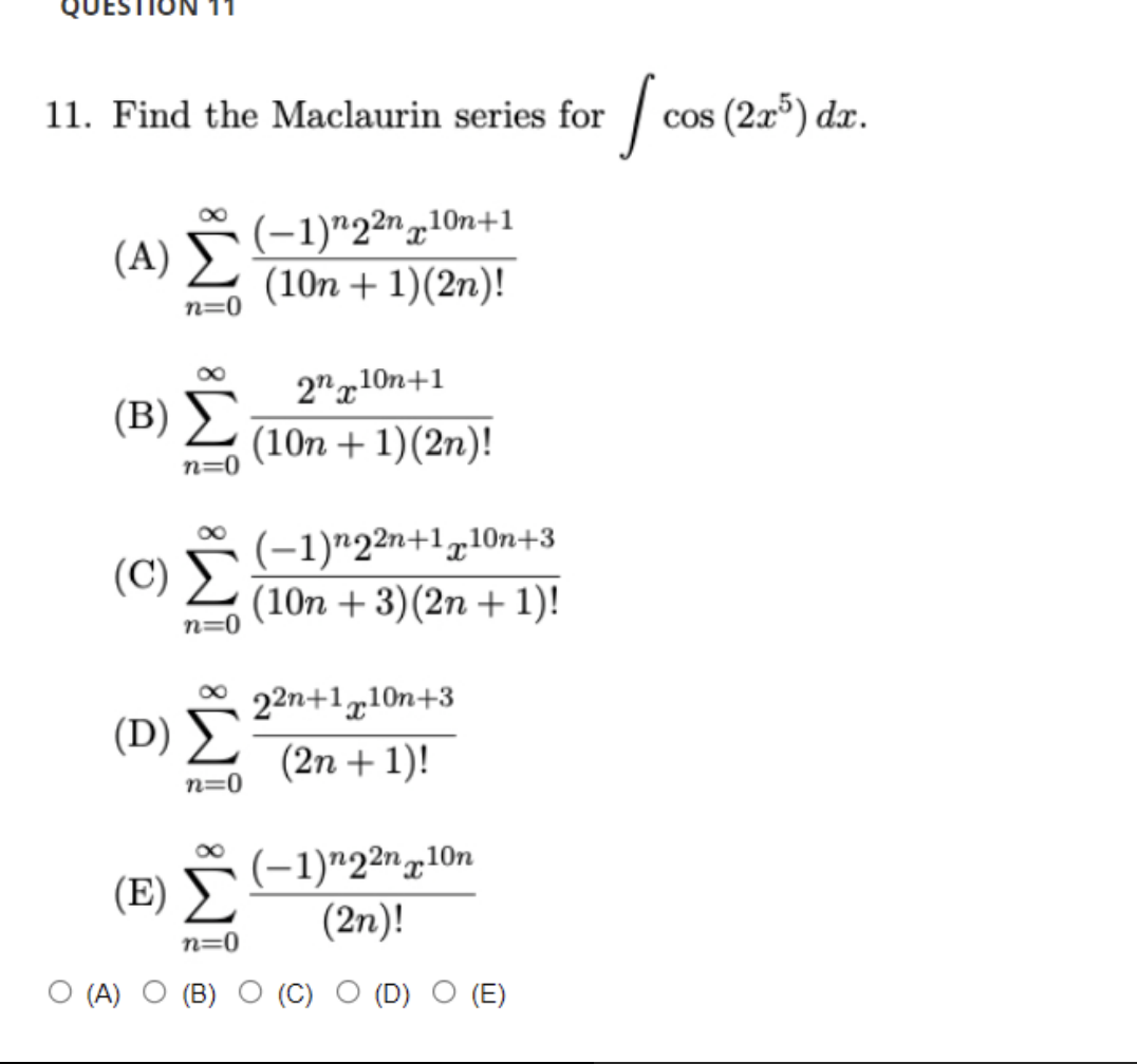 | cos (2r") dzr.
11. Find the Maclaurin series for
(-1)"2²n,10n+1
(10n + 1)(2n)!
n=0
2"g10n+1
(B)
(10n + 1)(2n)!
n=(
(-1)"2²n+1„10n+3
(10n + 3)(2n + 1)!
(C)
n=0
22n+1g10n+3
(D) Σ
(2n + 1)!
n=0
(-1)"2²n,10n
(2n)!
(E)
n=0
O (A)
(D)
(E)
