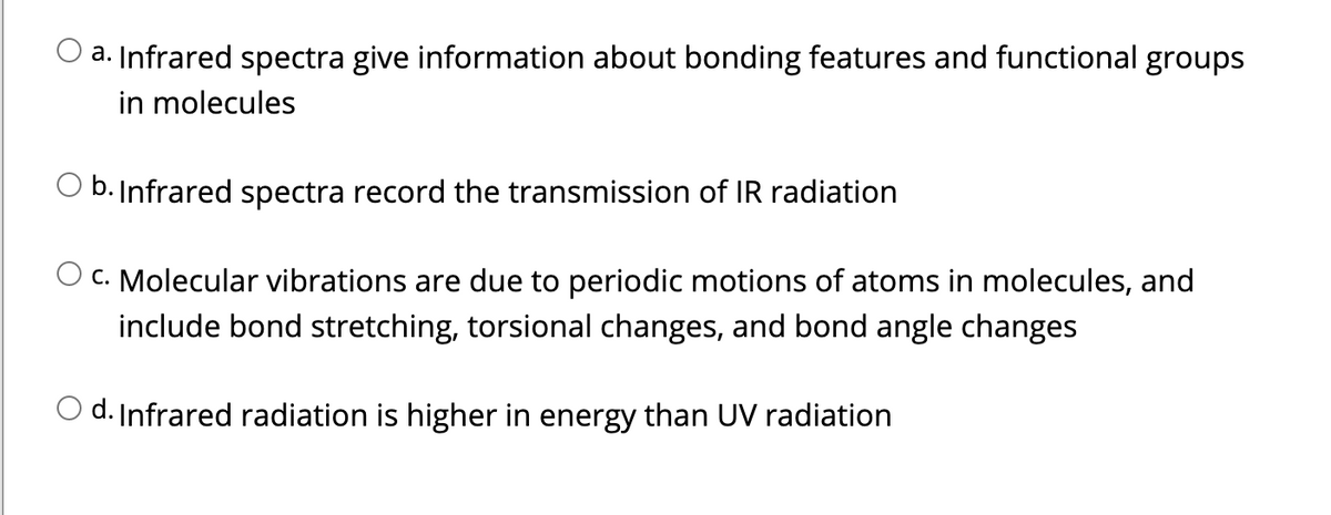 a. Infrared spectra give information about bonding features and functional groups
in molecules
b. Infrared spectra record the transmission of IR radiation
C. Molecular vibrations are due to periodic motions of atoms in molecules, and
include bond stretching, torsional changes, and bond angle changes
O d. Infrared radiation is higher in energy than UV radiation
