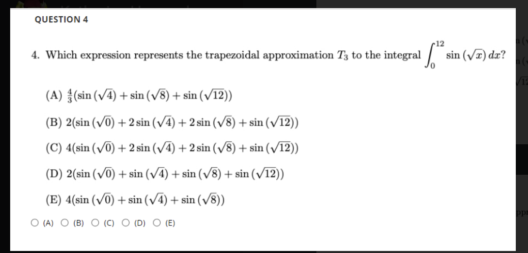 QUESTION 4
12
4. Which expression represents the trapezoidal approximation T3 to the integral
sin (Va) dx?
(A) (sin (V4) + sin (/8) + sin (v12))
(B) 2(sin (v0) + 2 sin (v4) + 2 sin (v8) + sin (12))
(C) 4(sin (/0) + 2 sin (/4) + 2 sin (/8) + sin (/12))
(D) 2(sin (v0) + sin (V4) + sin (v8) + sin (12))
(E) 4(sin (V0) + sin (v4) + sin (v8))
O (A) O (B) O (C) O (D) O (E)
