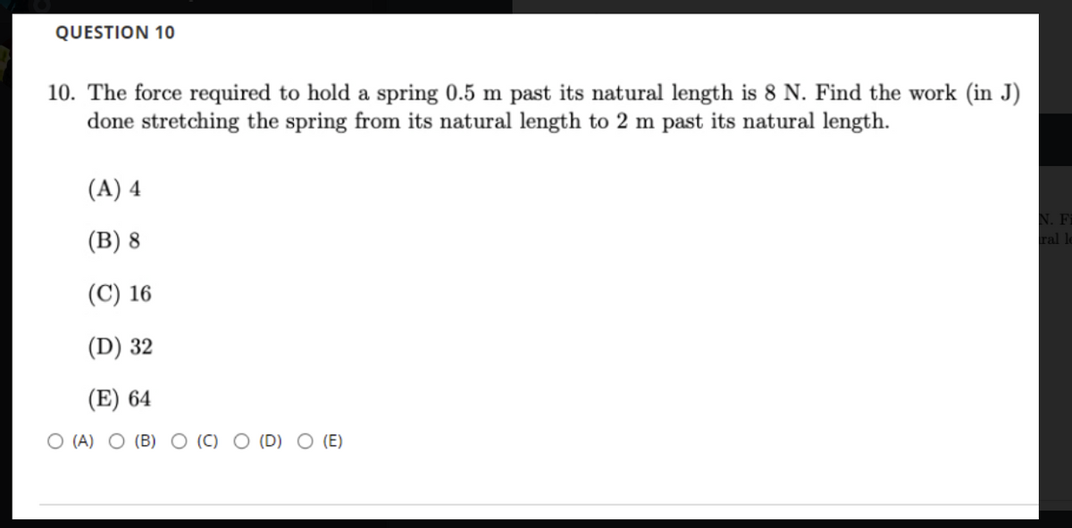QUESTION 10
10. The force required to hold a spring 0.5 m past its natural length is 8 N. Find the work (in J)
done stretching the spring from its natural length to 2 m past its natural length.
(A) 4
(В) 8
N. Fi
ral le
(C) 16
(D) 32
(E) 64
O (A) O (B) O (C) O (D) O (E)
