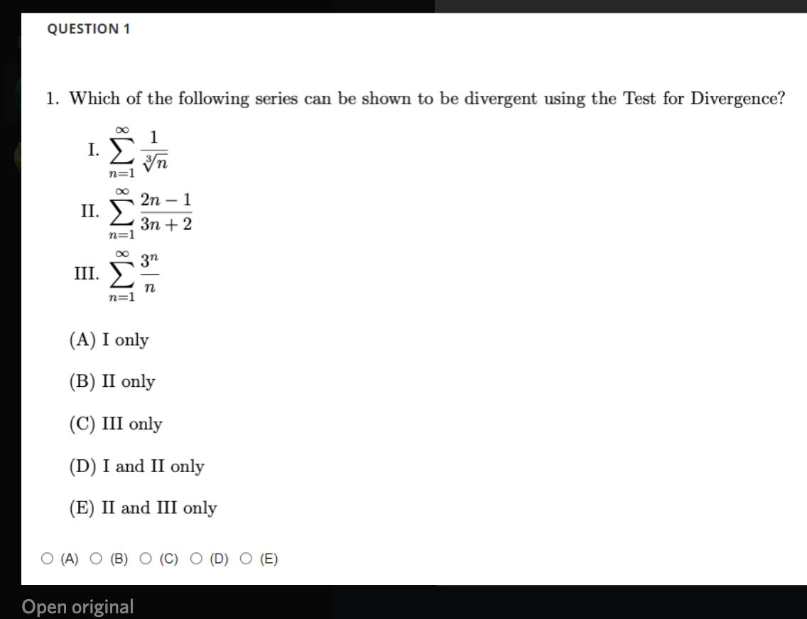 QUESTION 1
1. Which of the following series can be shown to be divergent using the Test for Divergence?
I.
2n – 1
II.
Зп + 2
n=
3n
III.
n
n=1
(A) I only
(В) II only
(С) III only
(D) I and II only
(E) II and III only
O (A)
(B)
O (E)
Open original
