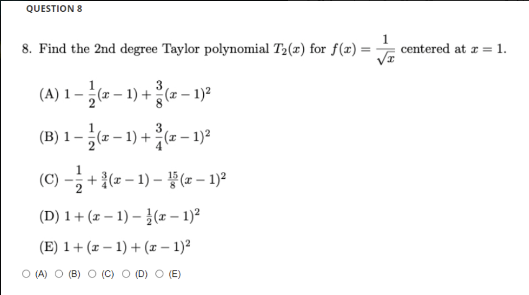 QUESTION 8
8. Find the 2nd degree Taylor polynomial T2(x) for f(x):
1
centered at x = 1.
1-- - 1) +- - 1)2
1-6 -1) + - -
3
(x – 1) + (x – 1)?
8
3
(x
2
1) +(x – 1)2
4
1
(C) -; + {(z – 1) – ¥(x – 1)ª
2
(D) 1+(x – 1) – }(x – 1)²
(E) 1+(x – 1) + (x – 1)²
-
О (4) О (B) О (С) О (D)
(E)
