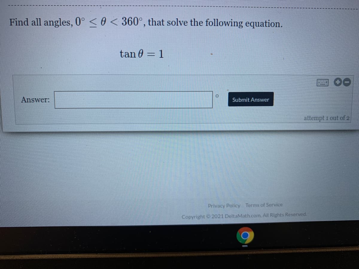 Find all angles, 0° <0 < 360°, that solve the following equation.
tan 0 = 1
Answer:
Submit Answer
attempt 1 out of 2
Privacy Policy Terms of Service
Copyright 2021 DeltaMath.com. All Rights Reserved.
