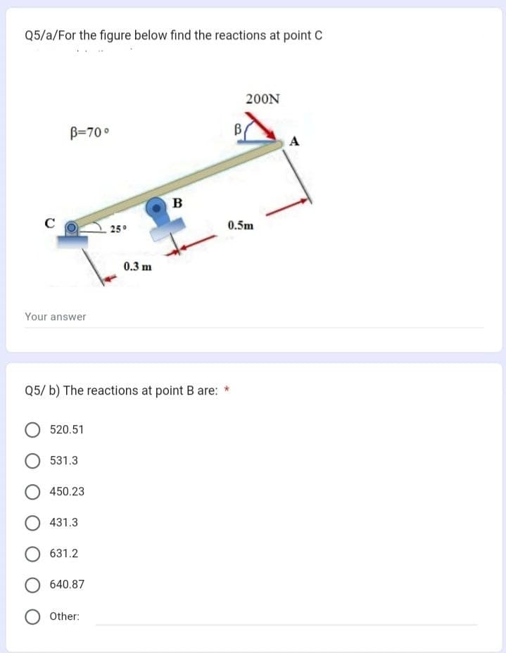 Q5/a/For the figure below find the reactions at point C
с
B-70°
Your answer
520.51
531.3
450.23
Q5/ b) The reactions at point B are: *
431.3
631.2
O 640.87
25°
Other:
0.3 m
B
200N
0.5m
A