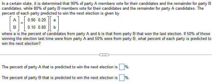 In a certain state, it is determined that 90% of party A members vote for their candidates and the remainder for party B
candidates, while 80% of party B members vote for their candidates and the remainder for party A candidates. The
percent of each party predicted to win the next election is given by
0.90 0.20
0.10 0.80
where a is the percent of candidates from party A and b is that from party B that won the last election. If 50% of those
winning the election last time were from party A and 50% were from party B, what percent of each party is predicted to
win the next election?
a
The percent of party A that is predicted to win the next election is %.
The percent of party B that is predicted to win the next election is
%.