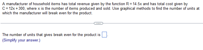A manufacturer of household items has total revenue given by the function R = 14.5x and has total cost given by
C = 12x +300, where x is the number of items produced and sold. Use graphical methods to find the number of units at
which the manufacturer will break even for the product.
The number of units that gives break even for the product is
(Simplify your answer.)