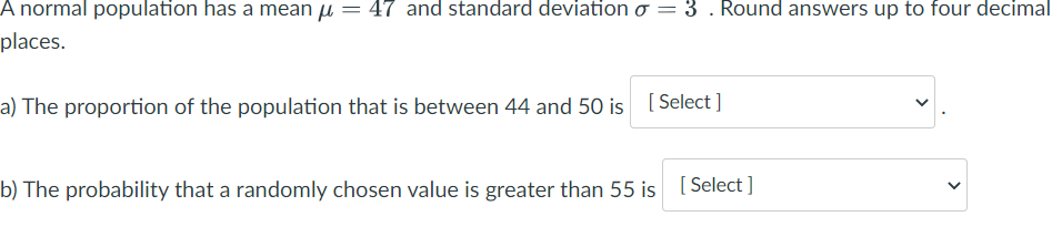 A normal population has a mean µ = 47 and standard deviation o
= 3 . Round answers up to four decimal
places.
a) The proportion of the population that is between 44 and 50 is [ Select ]
b) The probability that a randomly chosen value is greater than 55 is
[ Select ]
>
