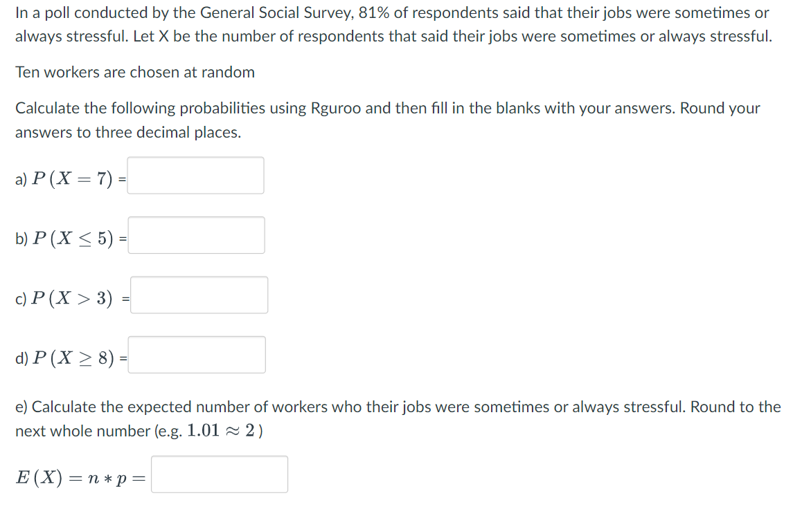 In a poll conducted by the General Social Survey, 81% of respondents said that their jobs were sometimes or
always stressful. Let X be the number of respondents that said their jobs were sometimes or always stressful.
Ten workers are chosen at random
Calculate the following probabilities using Rguroo and then fill in the blanks with your answers. Round your
answers to three decimal places.
a) P (X = 7) =
b) P (X < 5) =
c) P (X > 3)
d) P (X > 8) =
e) Calculate the expected number of workers who their jobs were sometimes or always stressful. Round to the
next whole number (e.g. 1.01~ 2)
Е (X) — п*р —
