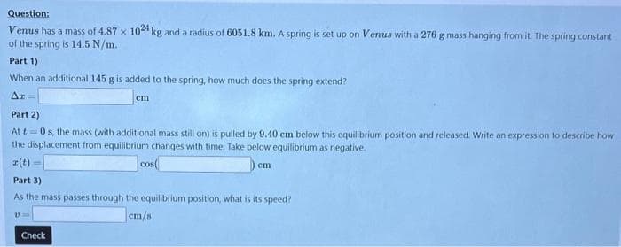 Question:
Venus has a mass of 4.87 x 1024 kg and a radius of 6051.8 km. A spring is set up on Venus with a 276 g mass hanging from it. The spring constant
of the spring is 14.5 N/m.
Part 1)
When an additional 145 g is added to the spring, how much does the spring extend?
Δt =
cm
Part 2)
Att0s, the mass (with additional mass still on) is pulled by 9.40 cm below this equilibrium position and released. Write an expression to describe how
the displacement from equilibrium changes with time. Take below equilibrium as negative.
z(t)
cos(
Part 3)
As the mass passes through the equilibrium position, what is its speed?
cm/s
Check
cm