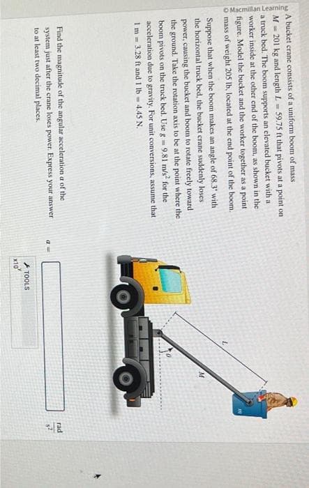 O Macmillan Learning
A bucket crane consists of a uniform boom of mass
M=201 kg and length L = 59.75 ft that pivots at a point on
a truck bed. The boom supports an elevated bucket with a
worker inside at the other end of the boom, as shown in the
figure. Model the bucket and the worker together as a point
mass of weight 205 lb, located at the end point of the boom.
Suppose that when the boom makes an angle of 68.3" with
the horizontal truck bed, the bucket crane suddenly loses
power, causing the bucket and boom to rotate freely toward
the ground. Take the rotation axis to be at the point where the
boom pivots on the truck bed. Use g = 9,81 m/s² for the
acceleration due to gravity. For unit conversions, assume that
1m 3.28 ft and 1 lb 4.45 N.
Find the magnitude of the angular acceleration a of the
system just after the crane loses power. Express your answer
to at least two decimal places.
a=
x10
TOOLS
M
IN
rad
82