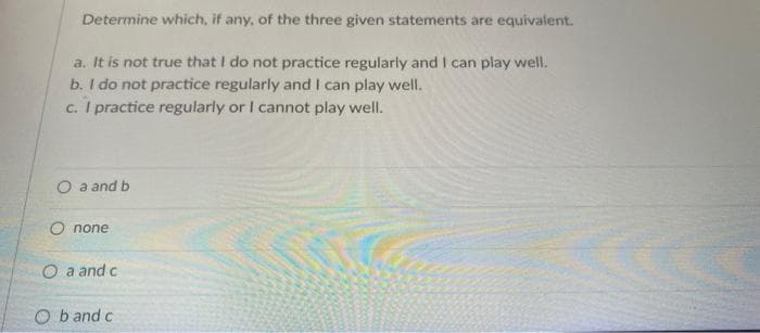 Determine which, if any, of the three given statements are equivalent.
a. It is not true that I do not practice regularly and I can play well.
b. I do not practice regularly and I can play well.
c. I practice regularly or I cannot play well.
O a and b
O none
Oa and c
Ob and c