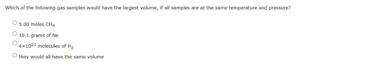 Which of the following gas samples would have the largest volume, if all samples are at the same temperature and pressure?
O 5.00 moles CH4
10.1 grams of Ne
4x1023 molecules of H₂
they would all have the same volume