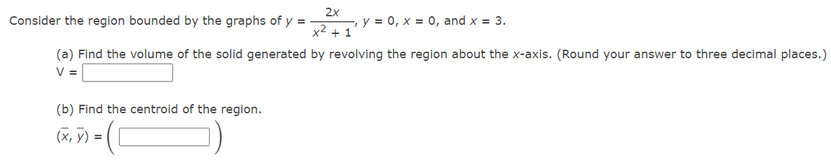Consider the region bounded by the graphs of y =
2x
x² + 1
(b) Find the centroid of the region.
(x, y) =
, y = 0, x = 0, and x = 3.
(a) Find the volume of the solid generated by revolving the region about the x-axis. (Round your answer to three decimal places.)
V =