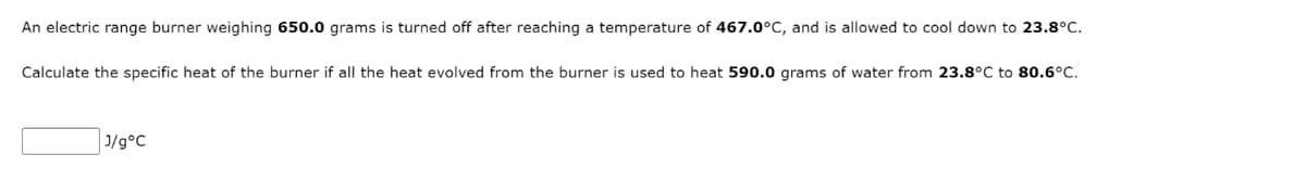 An electric range burner weighing 650.0 grams is turned off after reaching a temperature of 467.0°C, and is allowed to cool down to 23.8°C.
Calculate the specific heat of the burner if all the heat evolved from the burner is used to heat 590.0 grams of water from 23.8°C to 80.6°C.
J/g°C