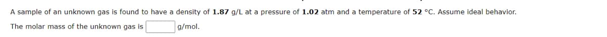 A sample of an unknown gas is found to have a density of 1.87 g/L at a pressure of 1.02 atm and a temperature of 52 °C. Assume ideal behavior.
The molar mass of the unknown gas is
g/mol.