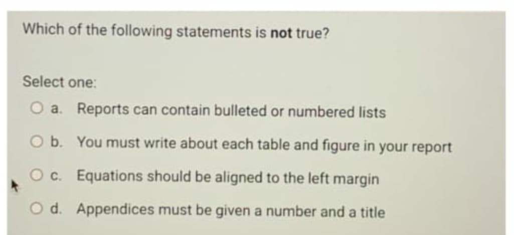 Which of the following statements is not true?
Select one:
O a. Reports can contain bulleted or numbered lists
O b. You must write about each table and figure in your report
Oc. Equations should be aligned to the left margin
O d. Appendices must be given a number and a title
