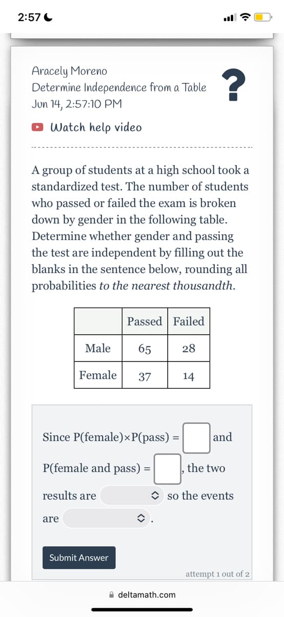 2:57
Aracely Moreno
Determine Independence from a Table
Jun 14, 2:57:10 PM
?
Watch help video
A group of students at a high school took a
standardized test. The number of students
who passed or failed the exam is broken
down by gender in the following table.
Determine whether gender and passing
the test are independent by filling out the
blanks in the sentence below, rounding all
probabilities to the nearest thousandth.
Passed Failed
Male
65
28
Female 37
14
Since P(female) xP(pass)
=
P(female and pass) =
results are
are
Submit Answer
and
the two
so the events
deltamath.com
attempt 1 out of 2