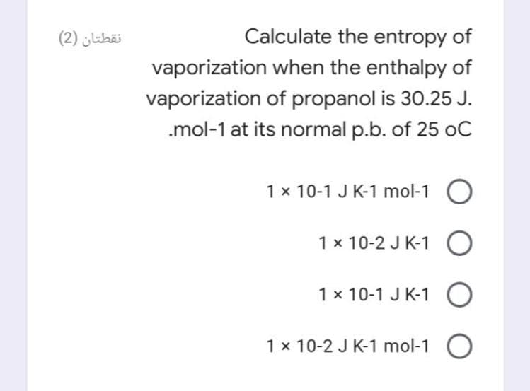 نقطتان )2(
Calculate the entropy of
vaporization when the enthalpy of
vaporization of propanol is 30.25 J.
.mol-1 at its normal p.b. of 25 oC
1 x 10-1 J K-1 mol-1
1 x 10-2 J K-1
1 x 10-1 J K-1 O
1 x 10-2 J K-1 mol-1 O
